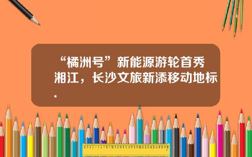 “橘洲号”新能源游轮首秀湘江，长沙文旅新添移动地标.