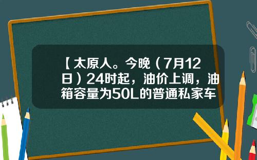 【太原人。今晚（7月12日）24时起，油价上调，油箱容量为50L的普通私家车，车主加满一箱油将多花6元左右】-50升汽油大概多少钱【新闻】.