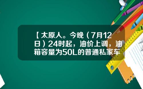 【太原人。今晚（7月12日）24时起，油价上调，油箱容量为50L的普通私家车，车主加满一箱油将多花6元左右】-50l的油箱加满多少钱【新闻】.