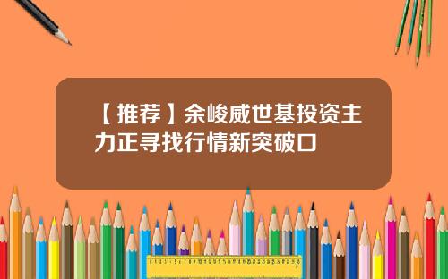 【推荐】余峻威世基投资主力正寻找行情新突破口