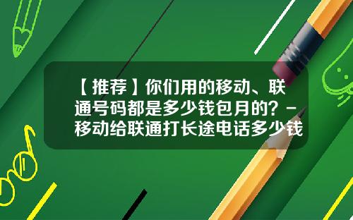 【推荐】你们用的移动、联通号码都是多少钱包月的？-移动给联通打长途电话多少钱
