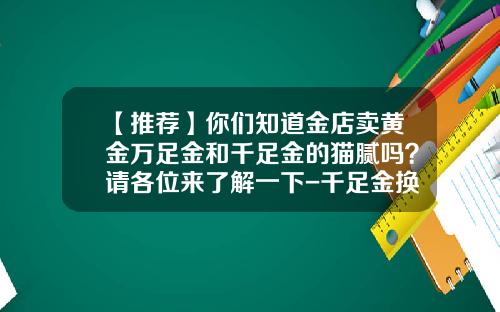 【推荐】你们知道金店卖黄金万足金和千足金的猫腻吗？请各位来了解一下-千足金换梦金园万纯金差价是多少