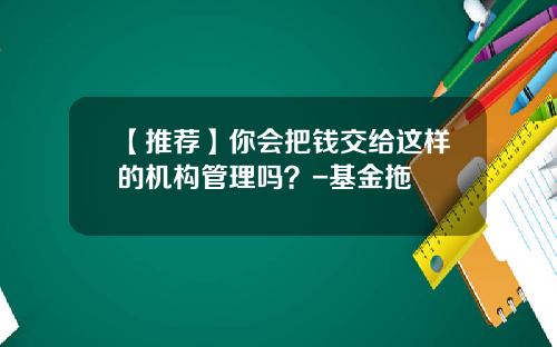 【推荐】你会把钱交给这样的机构管理吗？-基金拖