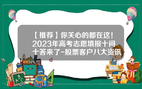 【推荐】你关心的都在这！2023年高考志愿填报十问十答来了-股票客户八大资讯是指什么