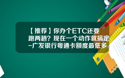 【推荐】你办个ETC还要跑两趟？现在一个动作就搞定-广发银行粤通卡额度最低多少