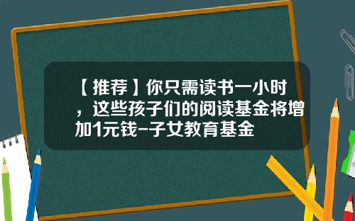 【推荐】你只需读书一小时，这些孩子们的阅读基金将增加1元钱-子女教育基金
