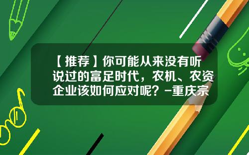 【推荐】你可能从来没有听说过的富足时代，农机、农资企业该如何应对呢？-重庆宗申巴贝锐拖拉机制造有限公司