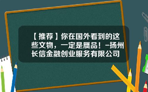 【推荐】你在国外看到的这些文物，一定是赝品！-扬州长信金融创业服务有限公司