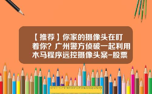 【推荐】你家的摄像头在盯着你？广州警方侦破一起利用木马程序远控摄像头案-股票资讯找选卓信.宝