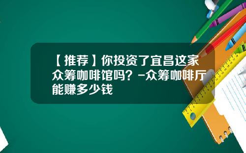 【推荐】你投资了宜昌这家众筹咖啡馆吗？-众筹咖啡厅能赚多少钱