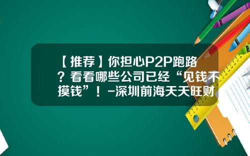 【推荐】你担心P2P跑路？看看哪些公司已经“见钱不摸钱”！-深圳前海天天旺财金融服务有限公司