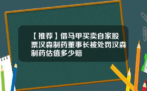 【推荐】借马甲买卖自家股票汉森制药董事长被处罚汉森制药估值多少赔