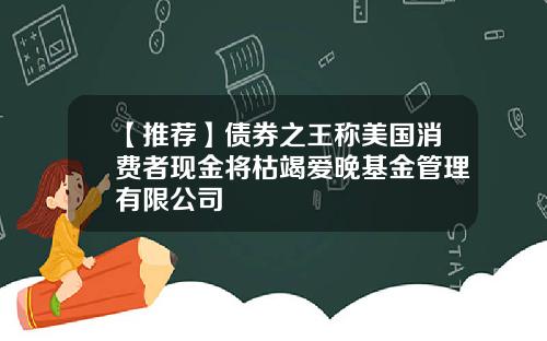 【推荐】债券之王称美国消费者现金将枯竭爱晚基金管理有限公司