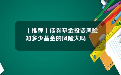 【推荐】债券基金投资风险知多少基金的风险大吗