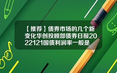 【推荐】债券市场的几个新变化华创投顾部债券日报2022121国债利润率一般是多少