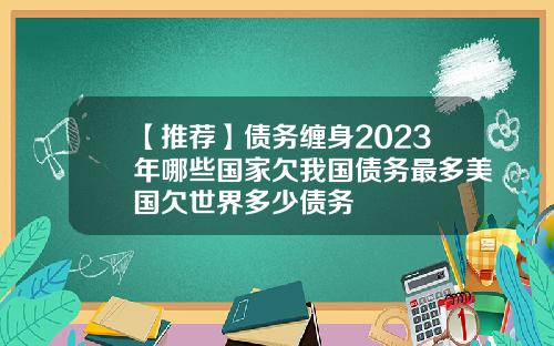【推荐】债务缠身2023年哪些国家欠我国债务最多美国欠世界多少债务