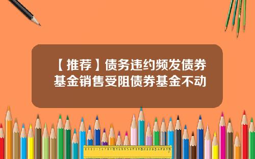 【推荐】债务违约频发债券基金销售受阻债券基金不动