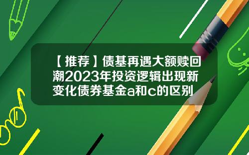 【推荐】债基再遇大额赎回潮2023年投资逻辑出现新变化债券基金a和c的区别