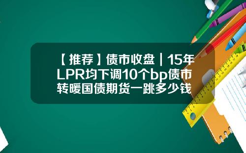 【推荐】债市收盘｜15年LPR均下调10个bp债市转暖国债期货一跳多少钱