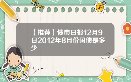 【推荐】债市日报12月9日2012年8月份国债是多少