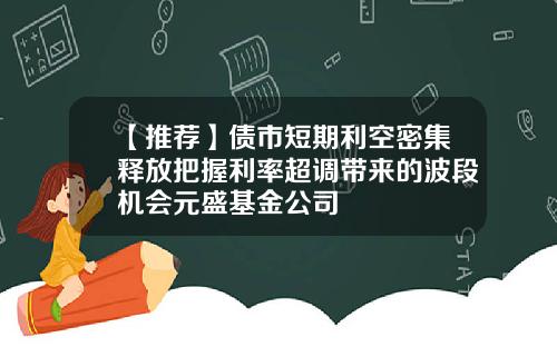【推荐】债市短期利空密集释放把握利率超调带来的波段机会元盛基金公司