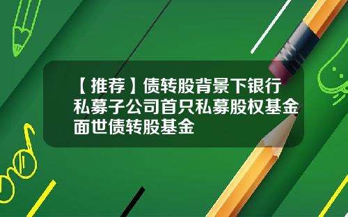【推荐】债转股背景下银行私募子公司首只私募股权基金面世债转股基金