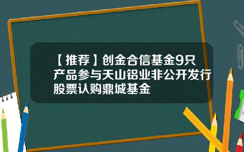 【推荐】创金合信基金9只产品参与天山铝业非公开发行股票认购鼎城基金