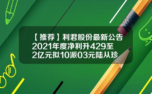 【推荐】利君股份最新公告2021年度净利升429至2亿元拟10派03元陆从珍基金
