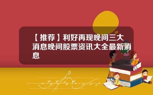 【推荐】利好再现晚间三大消息晚间股票资讯大全最新消息