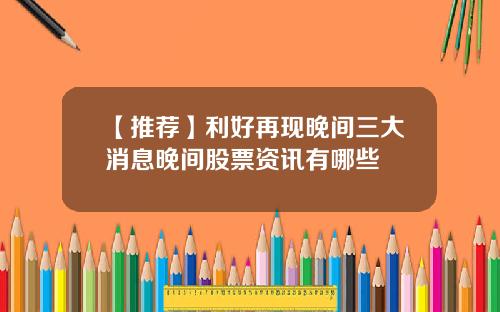 【推荐】利好再现晚间三大消息晚间股票资讯有哪些