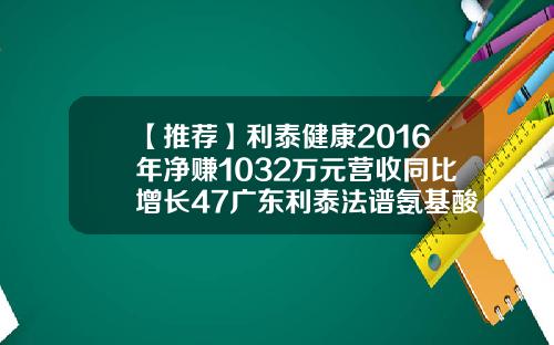 【推荐】利泰健康2016年净赚1032万元营收同比增长47广东利泰法谱氨基酸多少线