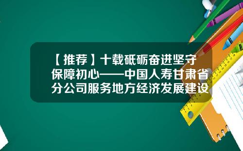 【推荐】十载砥砺奋进坚守保障初心——中国人寿甘肃省分公司服务地方经济发展建设纪实-人寿基金会
