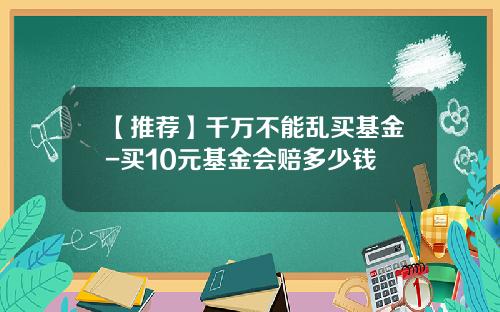 【推荐】千万不能乱买基金-买10元基金会赔多少钱