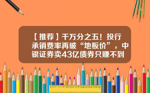【推荐】千万分之五！投行承销费率再破“地板价”，中银证券卖43亿债券只赚不到2000元-公司债承销费率是多少