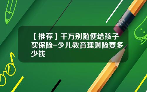 【推荐】千万别随便给孩子买保险-少儿教育理财险要多少钱