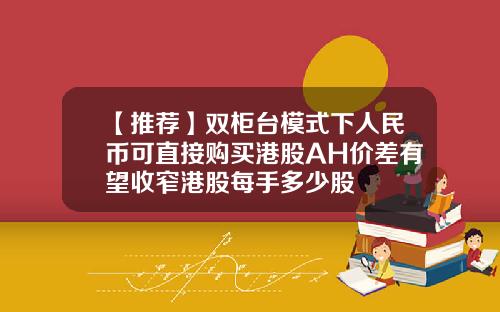 【推荐】双柜台模式下人民币可直接购买港股AH价差有望收窄港股每手多少股