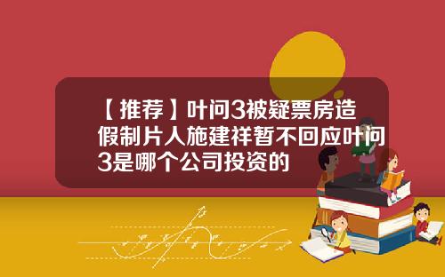 【推荐】叶问3被疑票房造假制片人施建祥暂不回应叶问3是哪个公司投资的