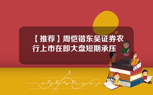 【推荐】周恺锴东吴证券农行上市在即大盘短期承压