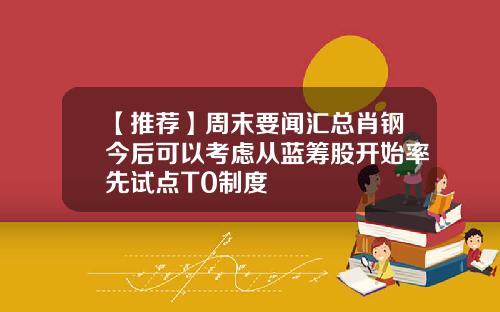 【推荐】周末要闻汇总肖钢今后可以考虑从蓝筹股开始率先试点T0制度