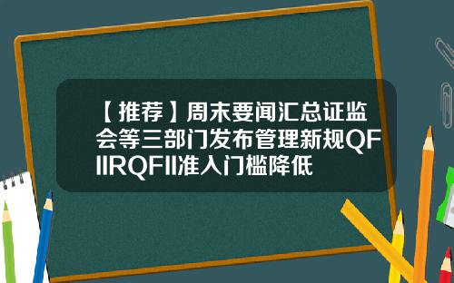 【推荐】周末要闻汇总证监会等三部门发布管理新规QFIIRQFII准入门槛降低