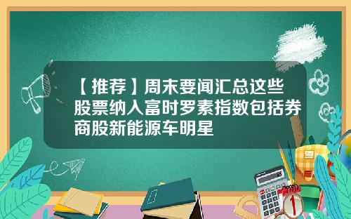 【推荐】周末要闻汇总这些股票纳入富时罗素指数包括券商股新能源车明星