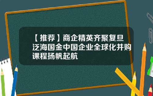【推荐】商企精英齐聚复旦泛海国金中国企业全球化并购课程扬帆起航