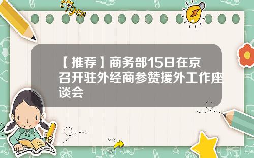 【推荐】商务部15日在京召开驻外经商参赞援外工作座谈会
