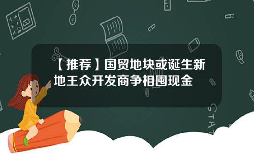 【推荐】国贸地块或诞生新地王众开发商争相囤现金