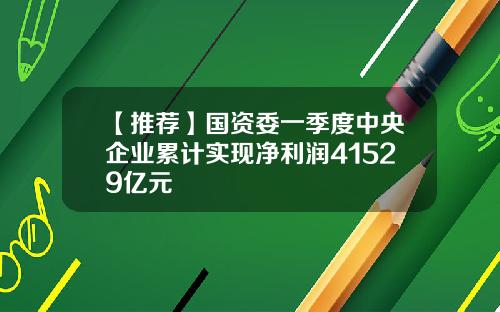 【推荐】国资委一季度中央企业累计实现净利润41529亿元