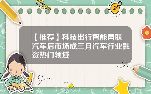 【推荐】科技出行智能网联汽车后市场成三月汽车行业融资热门领域