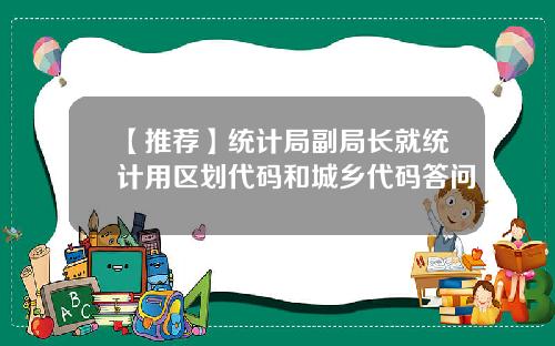 【推荐】统计局副局长就统计用区划代码和城乡代码答问