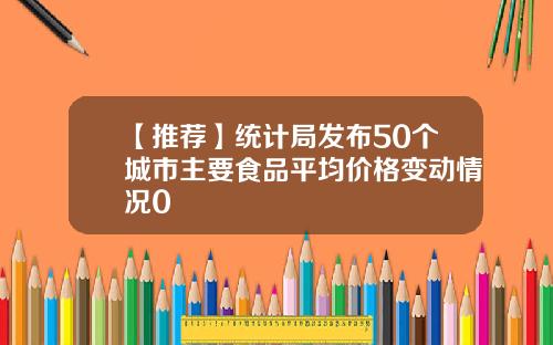 【推荐】统计局发布50个城市主要食品平均价格变动情况0