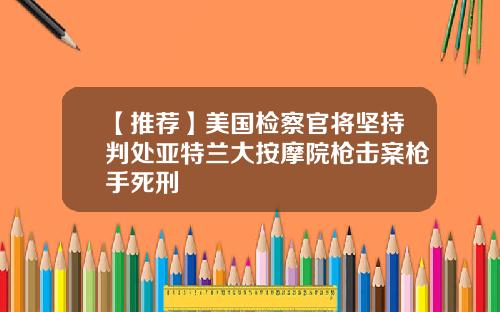 【推荐】美国检察官将坚持判处亚特兰大按摩院枪击案枪手死刑