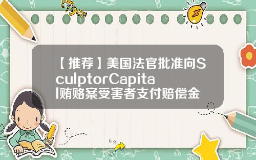 【推荐】美国法官批准向SculptorCapital贿赂案受害者支付赔偿金